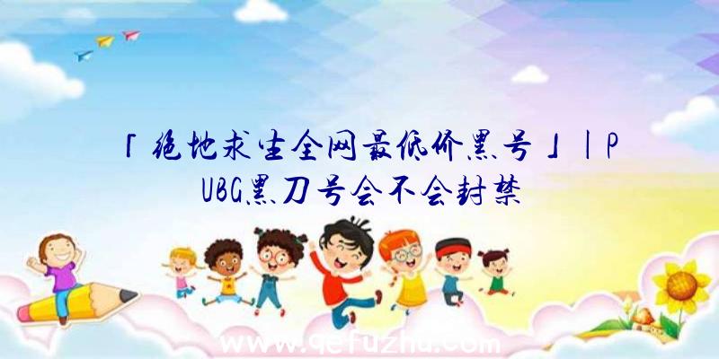 「绝地求生全网最低价黑号」|PUBG黑刀号会不会封禁